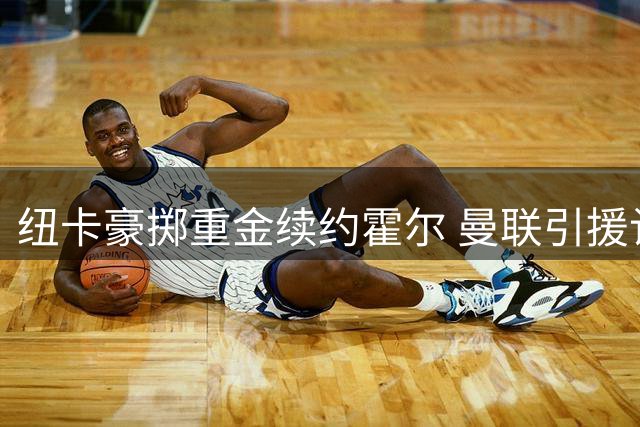 纽卡豪掷重金续约霍尔 曼联引援计划面临挑战