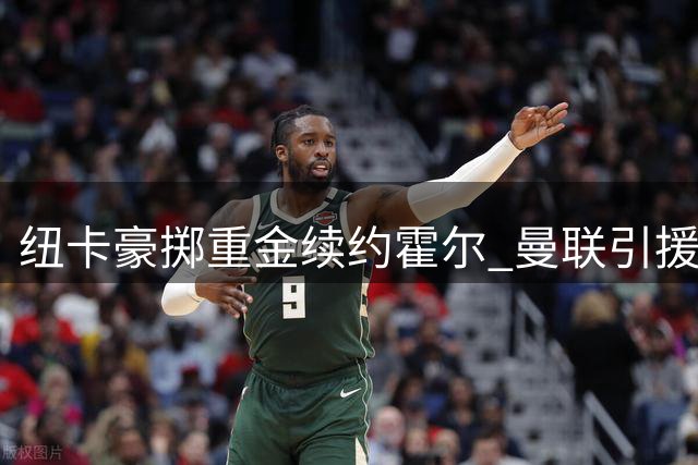 纽卡豪掷重金续约霍尔 曼联引援计划面临挑战